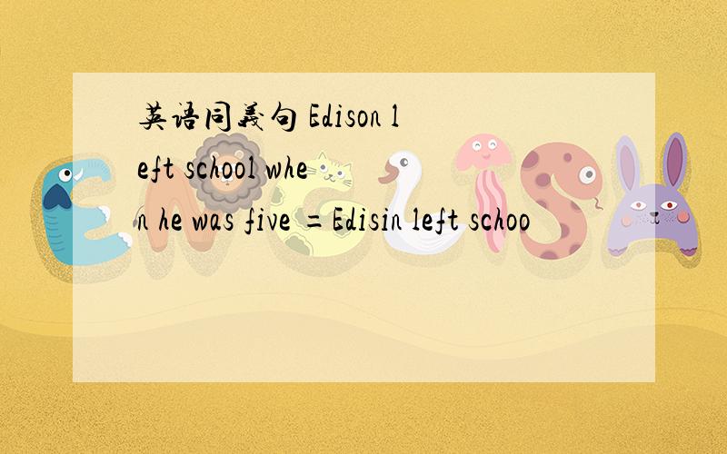 英语同义句 Edison left school when he was five =Edisin left schoo