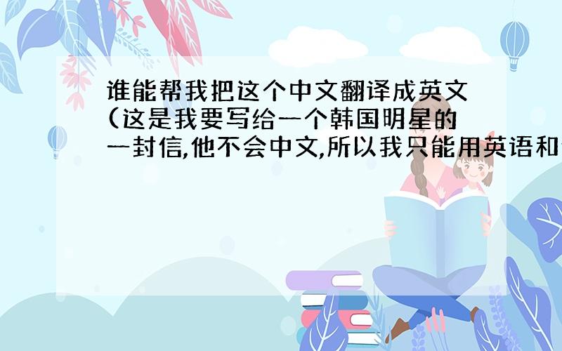 谁能帮我把这个中文翻译成英文(这是我要写给一个韩国明星的一封信,他不会中文,所以我只能用英语和他交流)