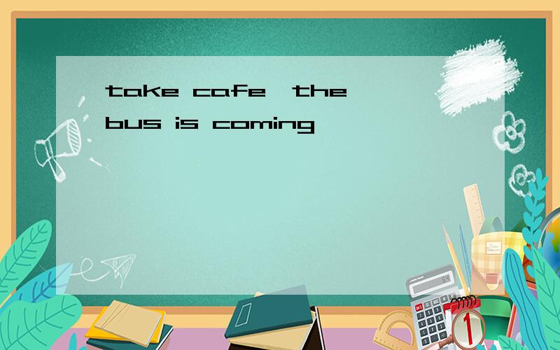 take cafe,the bus is coming