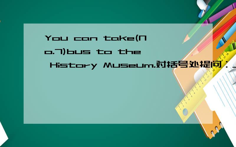 You can take(No.7)bus to the History Museum.对括号处提问：_____ ___