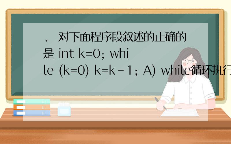 、 对下面程序段叙述的正确的是 int k=0; while (k=0) k=k-1; A) while循环执行10次