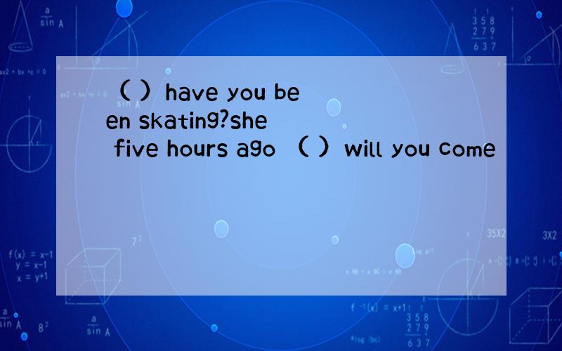 （ ）have you been skating?she five hours ago （ ）will you come