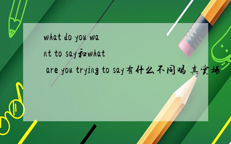 what do you want to say和what are you trying to say有什么不同吗 真实场