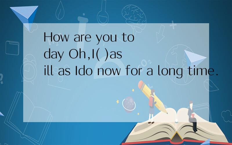 How are you today Oh,I( )as ill as Ido now for a long time.