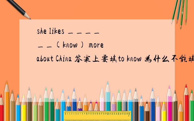 she likes ______(know) more about China 答案上要填to know 为什么不能填k