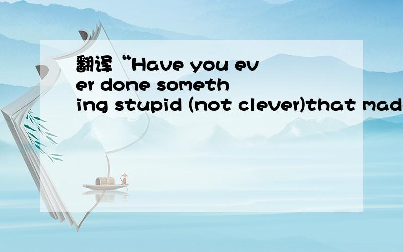 翻译“Have you ever done something stupid (not clever)that made