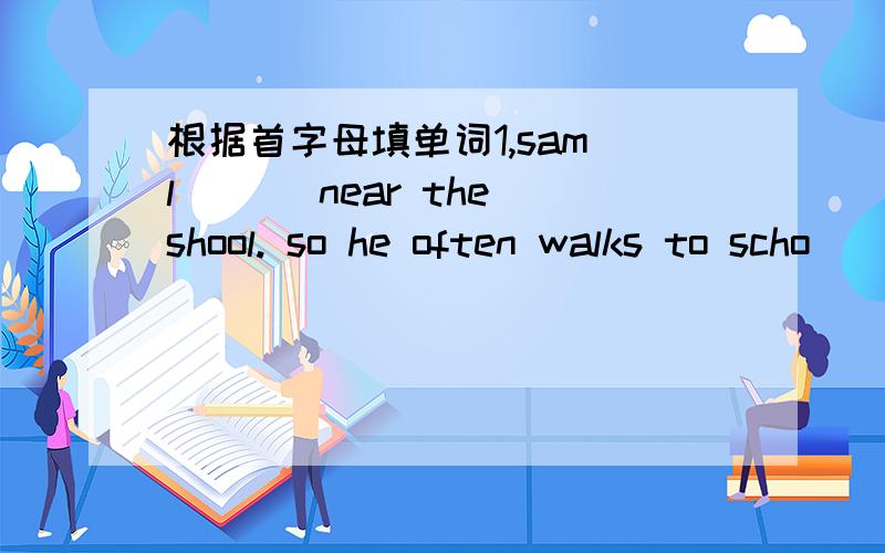 根据首字母填单词1,sam l___ near the shool. so he often walks to scho