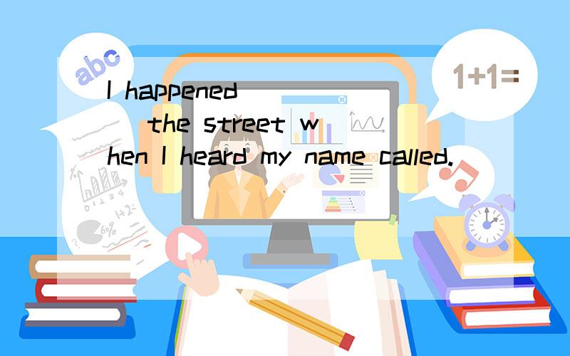 I happened ____ the street when I heard my name called.