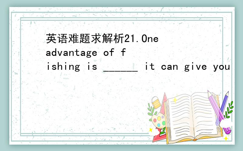英语难题求解析21.One advantage of fishing is ______ it can give you