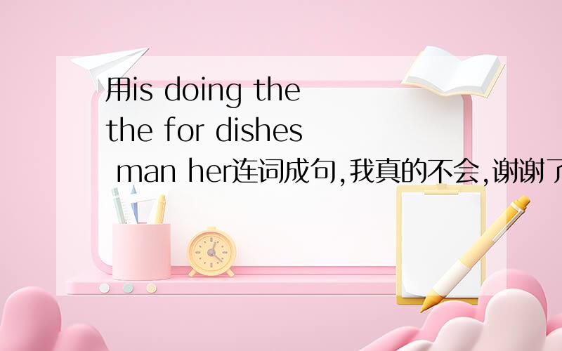 用is doing the the for dishes man her连词成句,我真的不会,谢谢了!