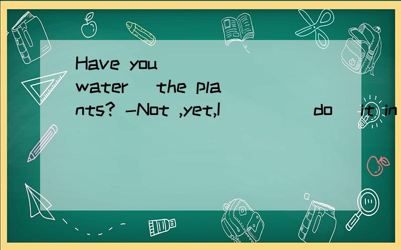 Have you ____(water) the plants? -Not ,yet,I ___ (do) it in