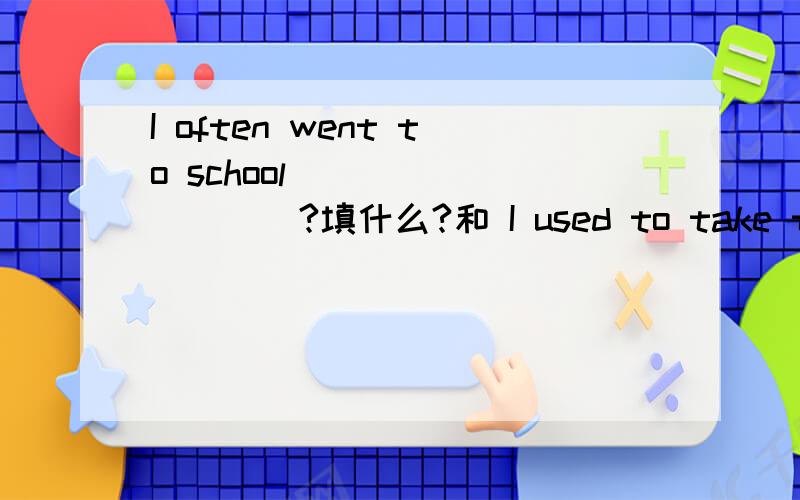 I often went to school____ _____?填什么?和 I used to take the bu