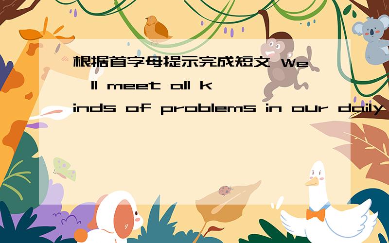 根据首字母提示完成短文 We'll meet all kinds of problems in our daily li