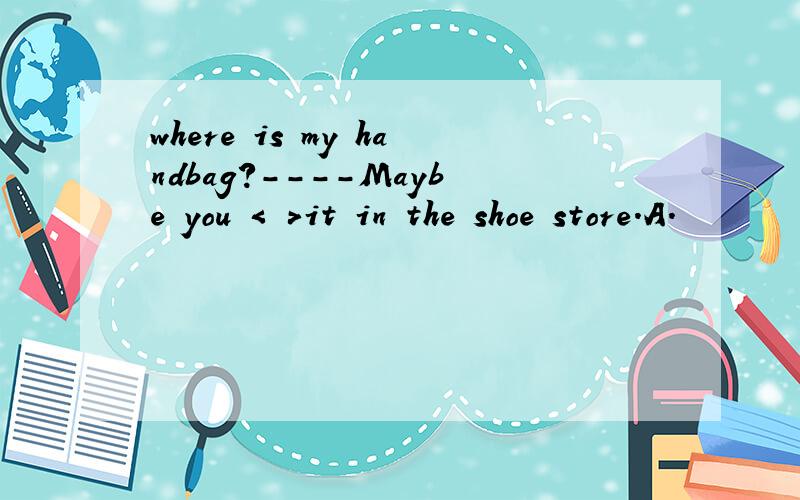 where is my handbag?----Maybe you < >it in the shoe store.A.
