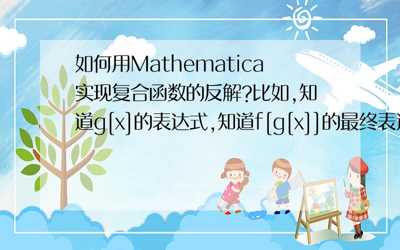 如何用Mathematica实现复合函数的反解?比如,知道g[x]的表达式,知道f[g[x]]的最终表达式子,如何求f[