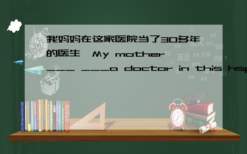 我妈妈在这家医院当了30多年的医生,My mother ___ ___a doctor in this hspital_
