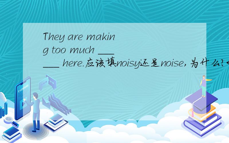 They are making too much ______ here.应该填noisy还是noise,为什么?←_←