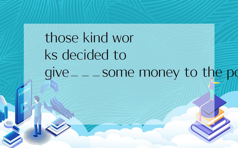 those kind works decided to give___some money to the poor ch