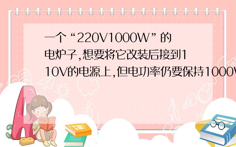 一个“220V1000W”的电炉子,想要将它改装后接到110V的电源上,但电功率仍要保持1000W,应当如何安装?请通%