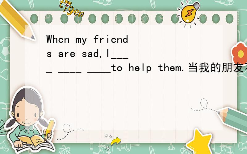 When my friends are sad,I____ ____ ____to help them.当我的朋友不高兴