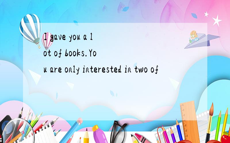 I gave you a lot of books.You are only interested in two of