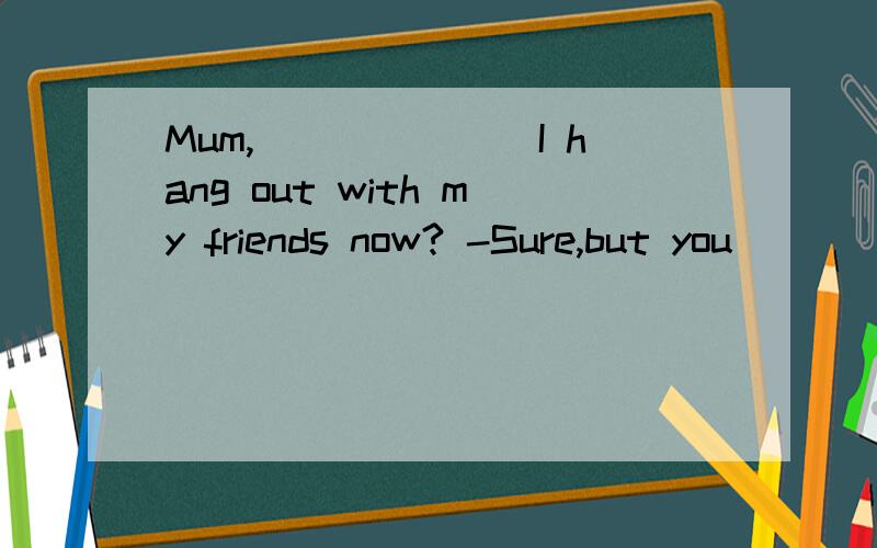 Mum,_______I hang out with my friends now? -Sure,but you ___
