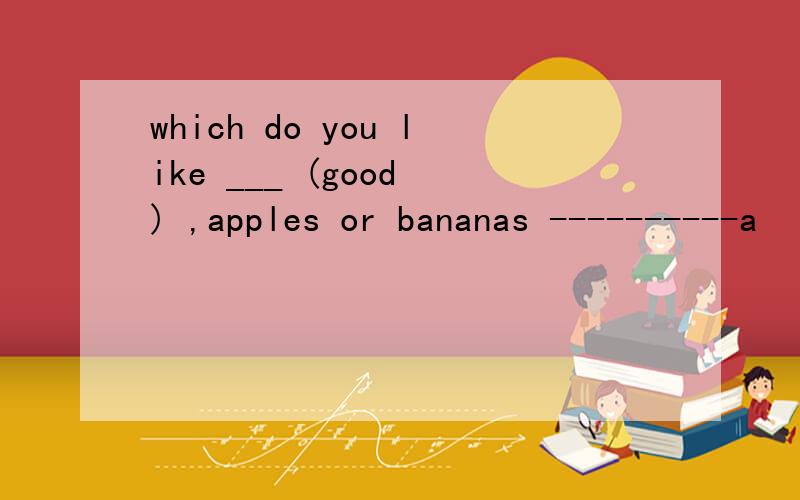 which do you like ___ (good ) ,apples or bananas ----------a