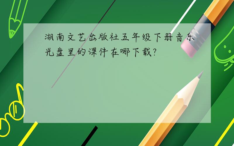 湖南文艺出版社五年级下册音乐光盘里的课件在哪下载?