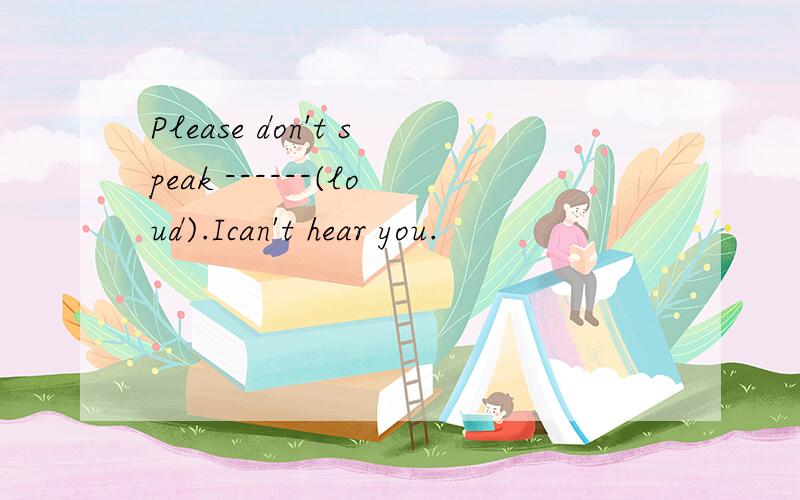 Please don't speak ------(loud).Ican't hear you.