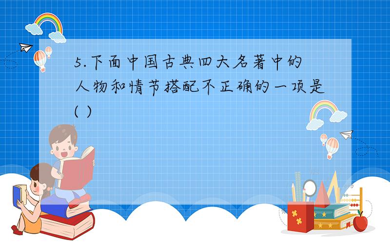 5.下面中国古典四大名著中的人物和情节搭配不正确的一项是( )