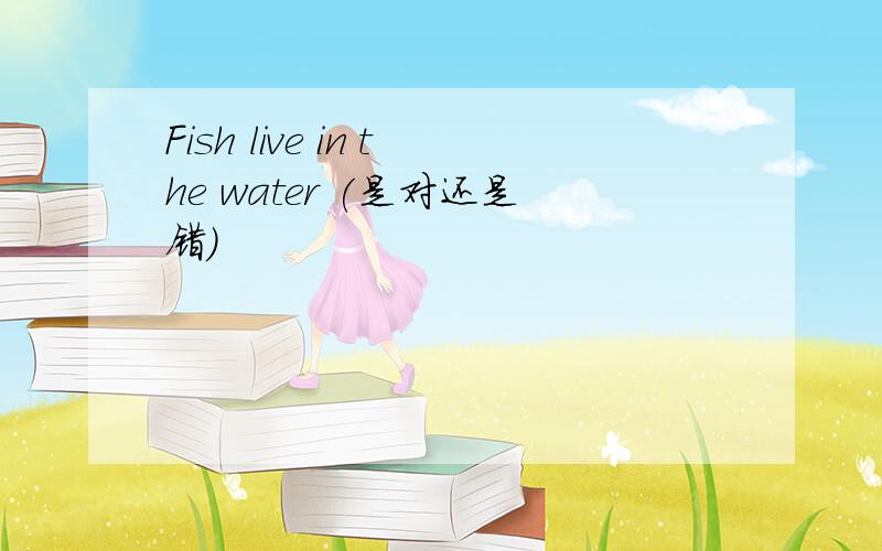 Fish live in the water (是对还是错）