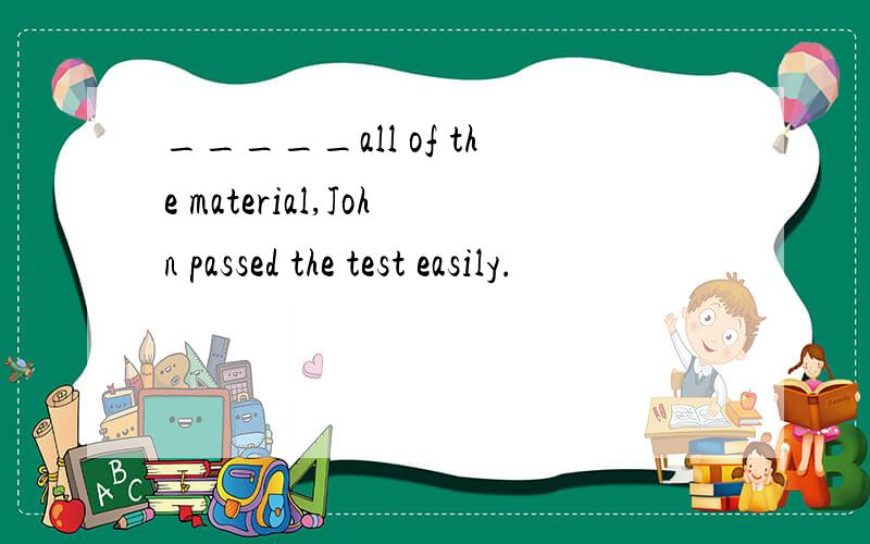 _____all of the material,John passed the test easily.
