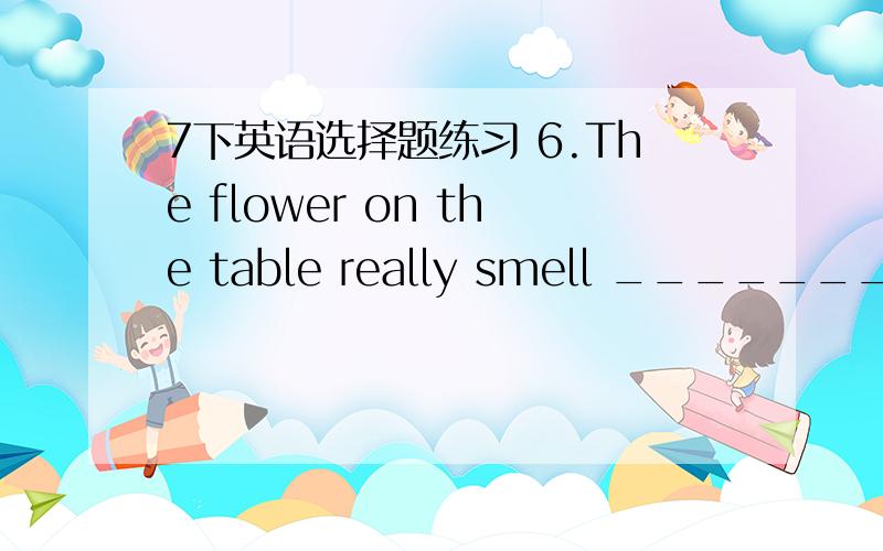 7下英语选择题练习 6.The flower on the table really smell _______.It’