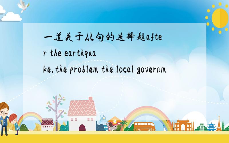 一道关于从句的选择题after the earthquake,the problem the local governm