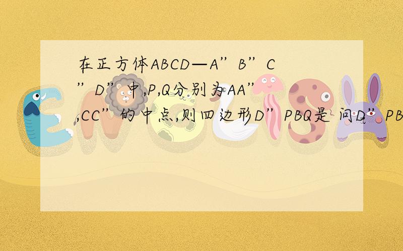 在正方体ABCD—A”B”C”D”中,P,Q分别为AA”,CC”的中点,则四边形D”PBQ是 问D”PBQ是不是垂直?是