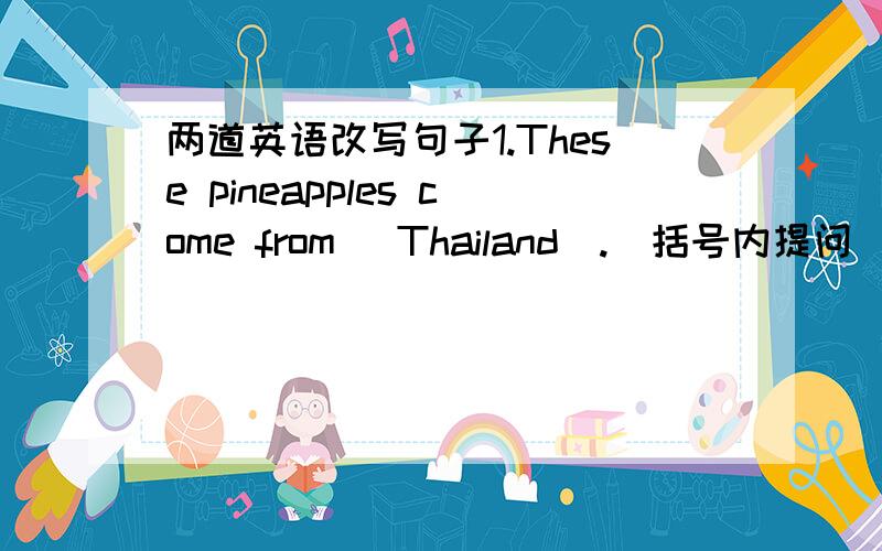 两道英语改写句子1.These pineapples come from (Thailand).(括号内提问)2.The