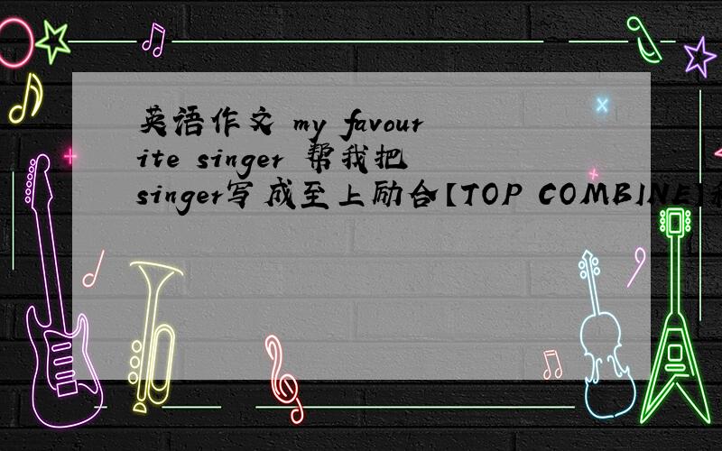 英语作文 my favourite singer 帮我把singer写成至上励合【TOP COMBINE】和魏晨【vis