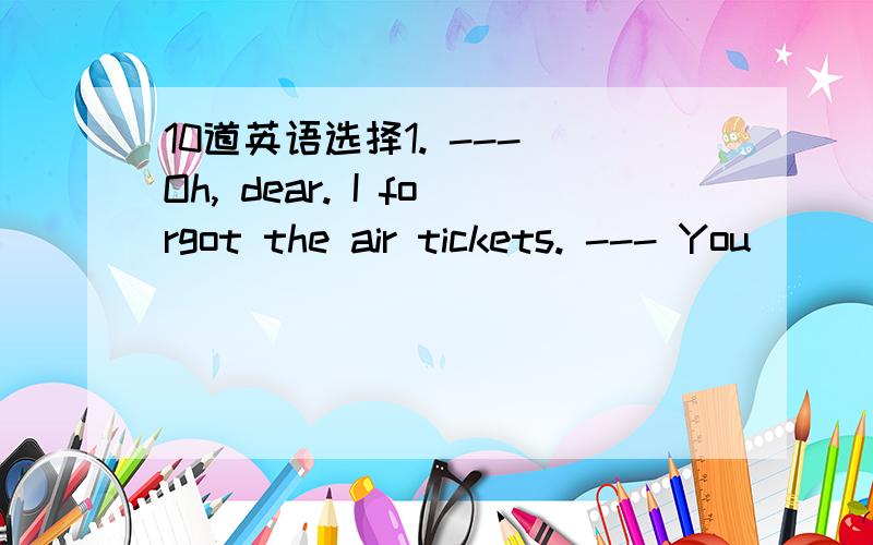 10道英语选择1. --- Oh, dear. I forgot the air tickets. --- You __