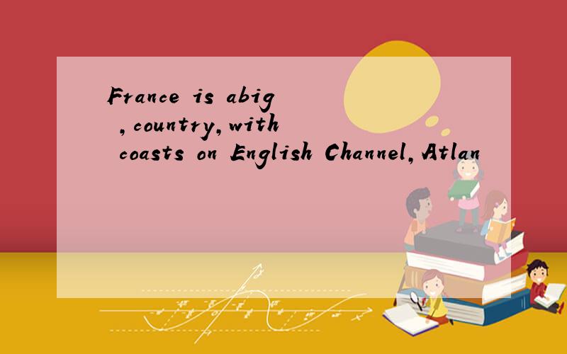 France is abig ,country,with coasts on English Channel,Atlan