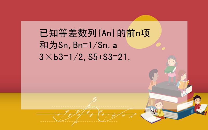已知等差数列{An}的前n项和为Sn,Bn=1/Sn,a3×b3=1/2,S5+S3=21,