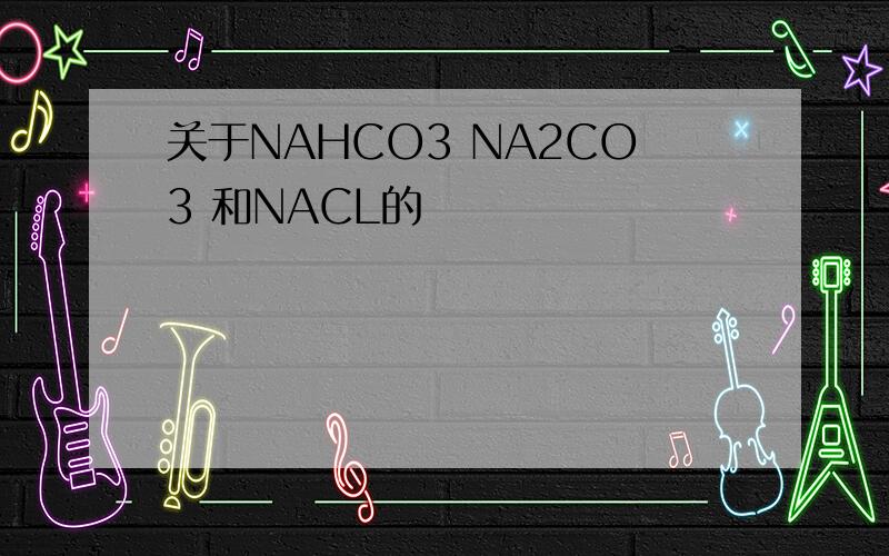 关于NAHCO3 NA2CO3 和NACL的
