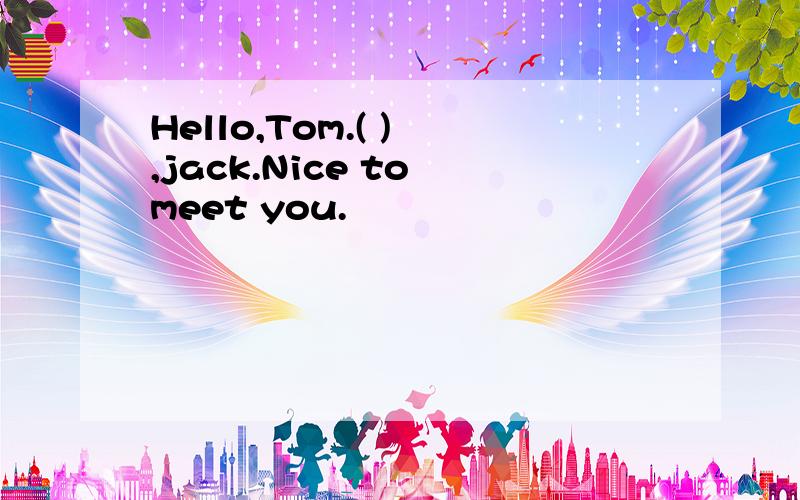 Hello,Tom.( ) ,jack.Nice to meet you.