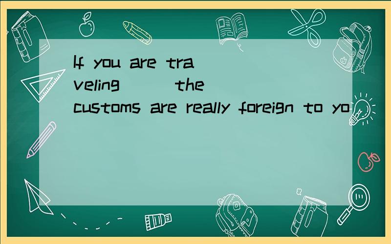 If you are traveling __ the customs are really foreign to yo