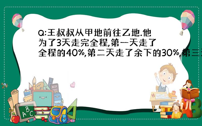 Q:王叔叔从甲地前往乙地.他为了3天走完全程,第一天走了全程的40%,第二天走了余下的30%,第三天走了比第一天的75%