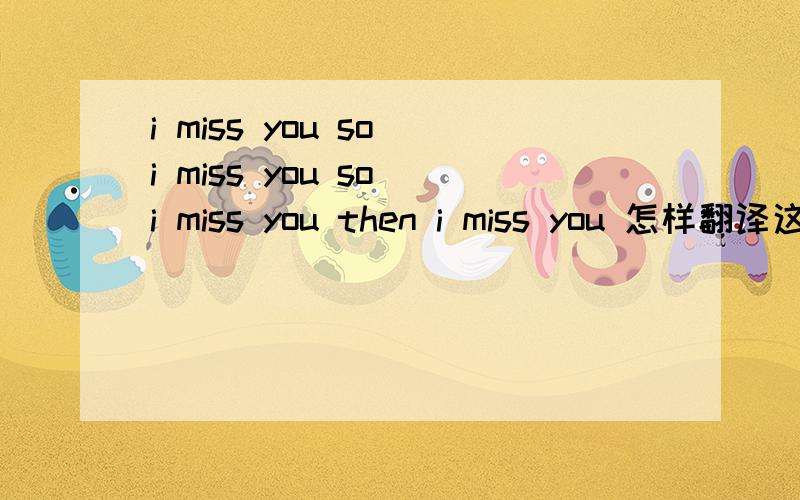 i miss you so i miss you so i miss you then i miss you 怎样翻译这