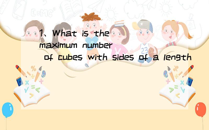 1、What is the maximum number of cubes with sides of a length