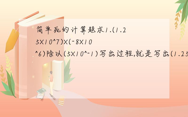 简单死的计算题求1.(1.25X10^7)X(-8X10^6)除以(5X10^-1)写出过程,就是写出(1.25X10^