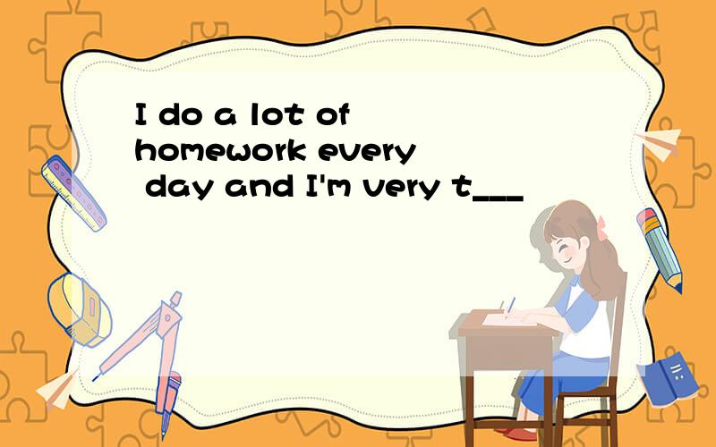 I do a lot of homework every day and I'm very t___
