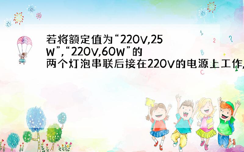 若将额定值为“220V,25W”,“220V,60W”的两个灯泡串联后接在220V的电源上工作,则：