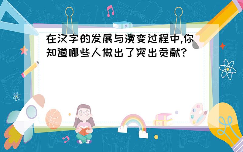 在汉字的发展与演变过程中,你知道哪些人做出了突出贡献?